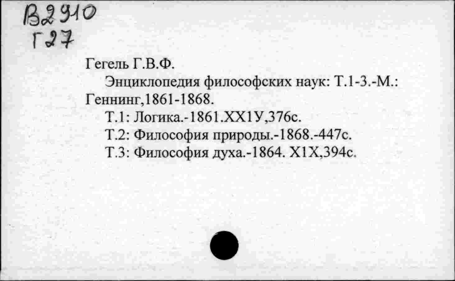 ﻿пг?
Гегель Г.В.Ф.
Энциклопедия философских наук: Т.1-3.-М.: Г еннинг, 1861-1868.
Т.1: Логика.-1861.XXI У,376с.
Т.2: Философия природы.-!868.-447с.
Т.З: Философия духа.-!864. XIX,394с.